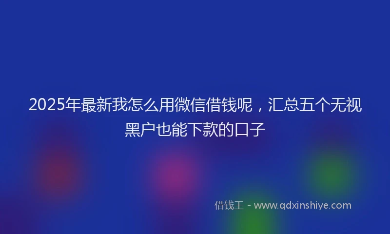 2025年最新我怎么用微信借钱呢，汇总五个无视黑户也能下款的口子