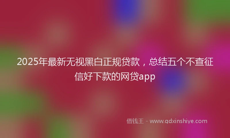 2025年最新无视黑白正规贷款，总结五个不查征信好下款的网贷app