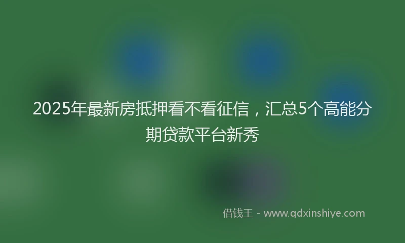 2025年最新房抵押看不看征信，汇总5个高能分期贷款平台新秀