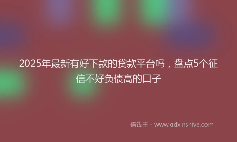 2025年最新有好下款的贷款平台吗，盘点5个征信不好负债高的口子