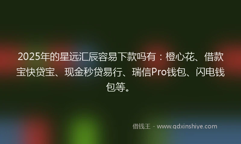 2025年的星远汇辰容易下款吗有：橙心花、借款宝快贷宝、现金秒贷易行、瑞信Pro钱包、闪电钱包等。