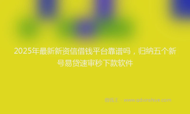 2025年最新新资信借钱平台靠谱吗，归纳五个新号易贷速审秒下款软件