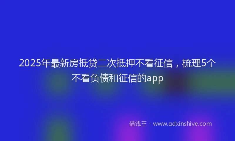 2025年最新房抵贷二次抵押不看征信，梳理5个不看负债和征信的app
