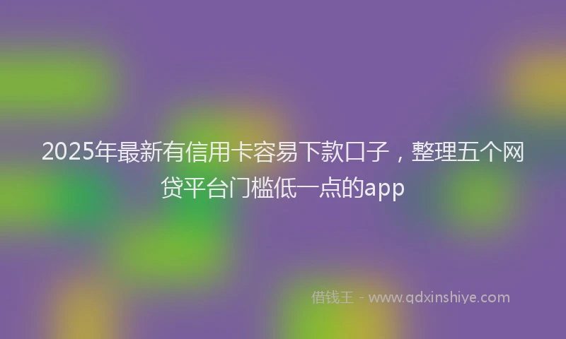 2025年最新有信用卡容易下款口子，整理五个网贷平台门槛低一点的app