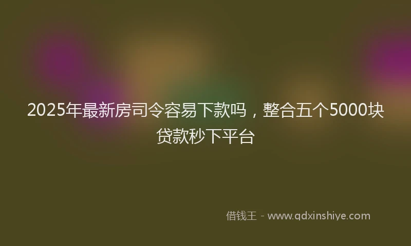 2025年最新房司令容易下款吗，整合五个5000块贷款秒下平台