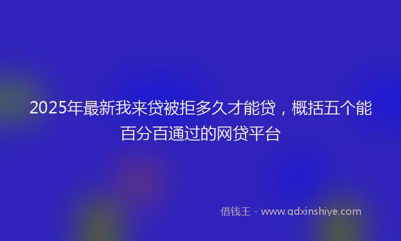 2025年最新我来贷被拒多久才能贷，概括五个能百分百通过的网贷平台