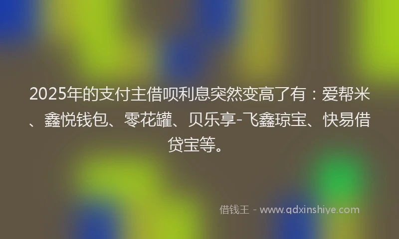 2025年的支付主借呗利息突然变高了有：爱帮米、鑫悦钱包、零花罐、贝乐享-飞鑫琼宝、快易借贷宝等。