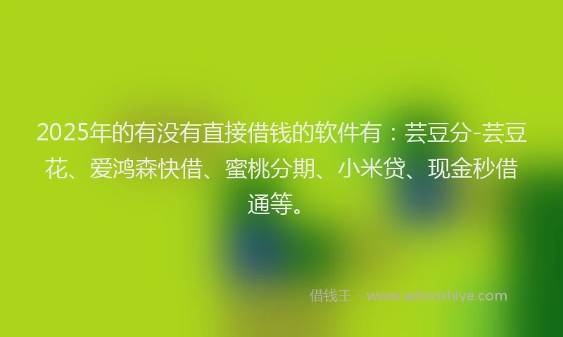 2025年的有没有直接借钱的软件有：芸豆分-芸豆花、爱鸿森快借、蜜桃分期、小米贷、现金秒借通等。