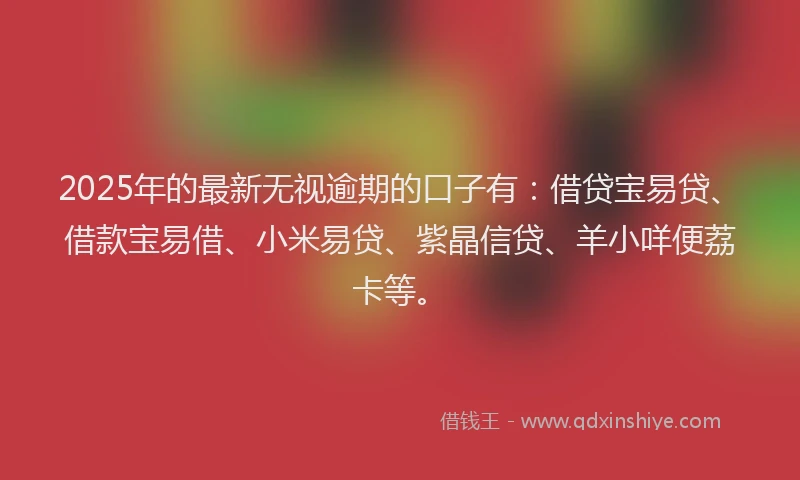 2025年的最新无视逾期的口子有：借贷宝易贷、借款宝易借、小米易贷、紫晶信贷、羊小咩便荔卡等。
