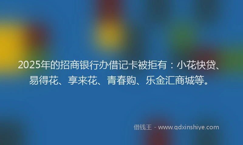 2025年的招商银行办借记卡被拒有：小花快贷、易得花、享来花、青春购、乐金汇商城等。