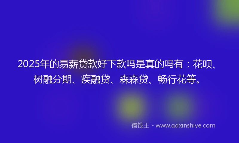 2025年的易薪贷款好下款吗是真的吗有：花呗、树融分期、疾融贷、森森贷、畅行花等。