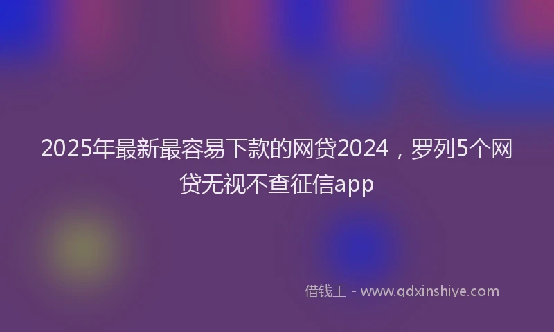 2025年最新最容易下款的网贷2024，罗列5个网贷无视不查征信app