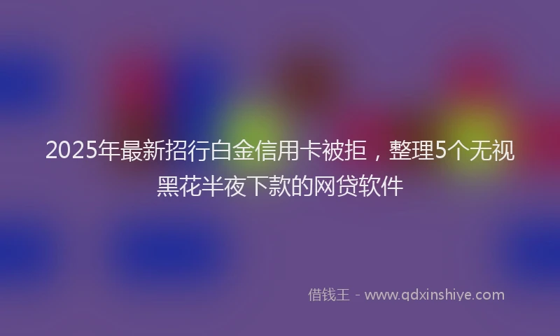 2025年最新招行白金信用卡被拒，整理5个无视黑花半夜下款的网贷软件
