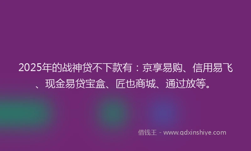 2025年的战神贷不下款有：京享易购、信用易飞、现金易贷宝盒、匠也商城、通过放等。