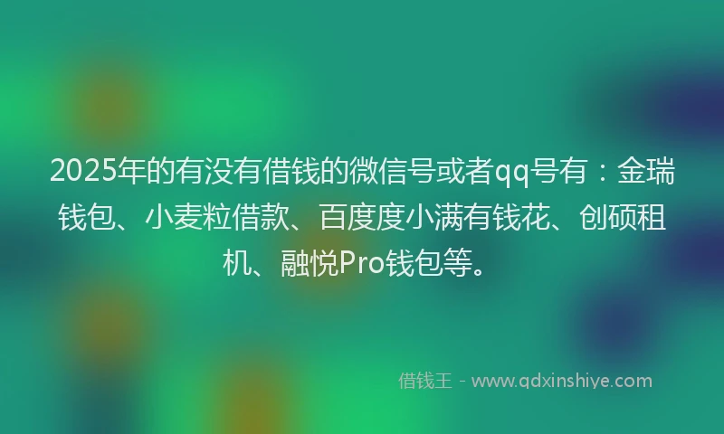 2025年的有没有借钱的微信号或者qq号有：金瑞钱包、小麦粒借款、百度度小满有钱花、创硕租机、融悦Pro钱包等。