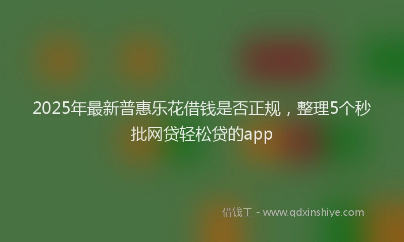 2025年最新普惠乐花借钱是否正规，整理5个秒批网贷轻松贷的app