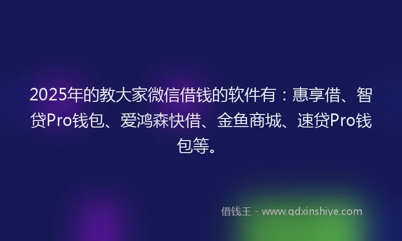 2025年的教大家微信借钱的软件有：惠享借、智贷Pro钱包、爱鸿森快借、金鱼商城、速贷Pro钱包等。