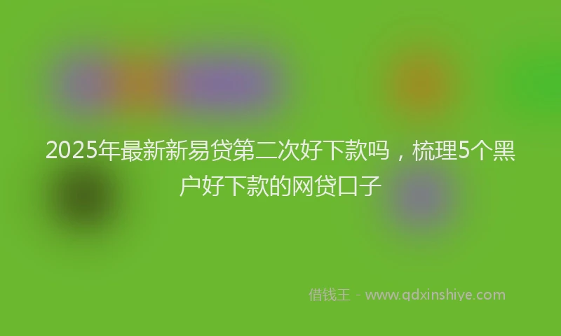 2025年最新新易贷第二次好下款吗，梳理5个黑户好下款的网贷口子