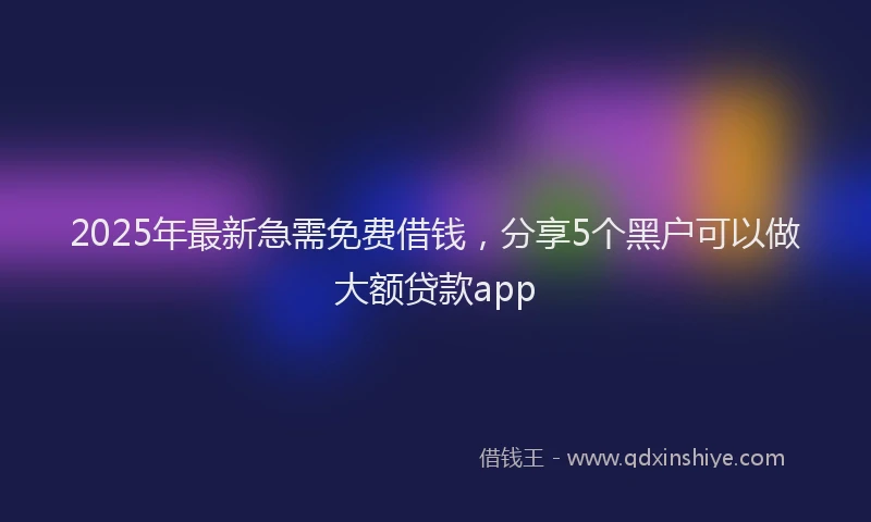 2025年最新急需免费借钱，分享5个黑户可以做大额贷款app