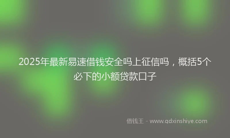 2025年最新易速借钱安全吗上征信吗，概括5个必下的小额贷款口子