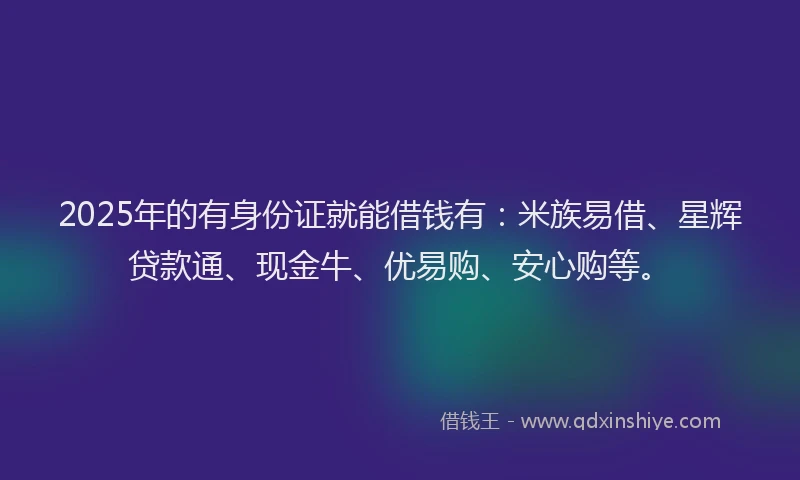 2025年的有身份证就能借钱有：米族易借、星辉贷款通、现金牛、优易购、安心购等。