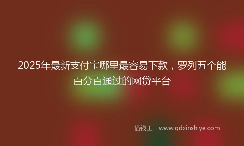 2025年最新支付宝哪里最容易下款，罗列五个能百分百通过的网贷平台