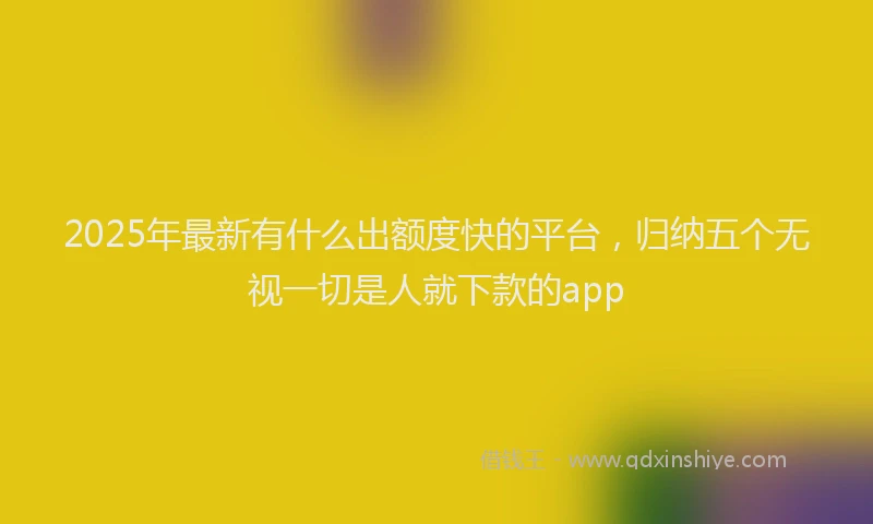 2025年最新有什么出额度快的平台，归纳五个无视一切是人就下款的app