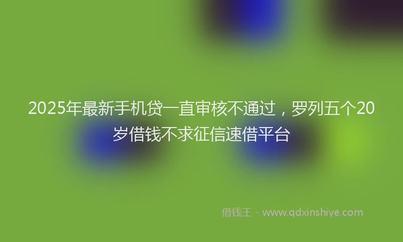 2025年最新手机贷一直审核不通过，罗列五个20岁借钱不求征信速借平台