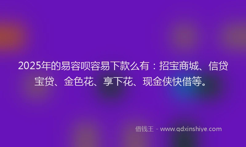 2025年的易容呗容易下款么有：招宝商城、信贷宝贷、金色花、享下花、现金侠快借等。