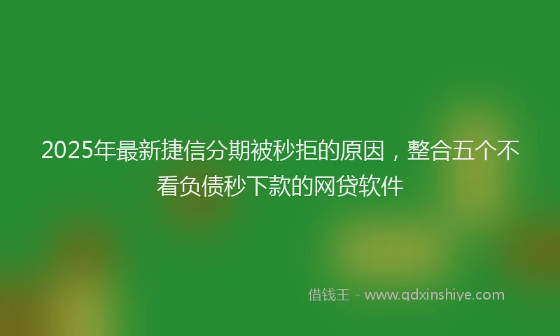 2025年最新捷信分期被秒拒的原因，整合五个不看负债秒下款的网贷软件