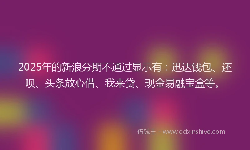 2025年的新浪分期不通过显示有：迅达钱包、还呗、头条放心借、我来贷、现金易融宝盒等。