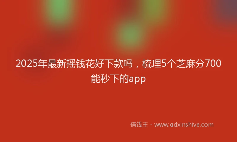 2025年最新摇钱花好下款吗，梳理5个芝麻分700能秒下的app