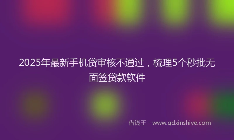 2025年最新手机贷审核不通过，梳理5个秒批无面签贷款软件