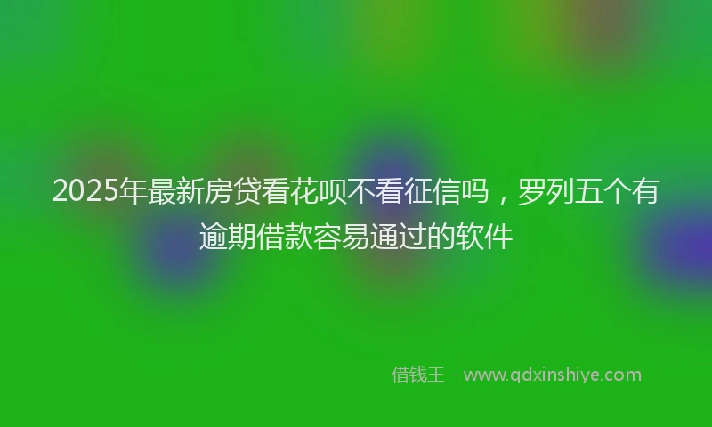 2025年最新房贷看花呗不看征信吗，罗列五个有逾期借款容易通过的软件