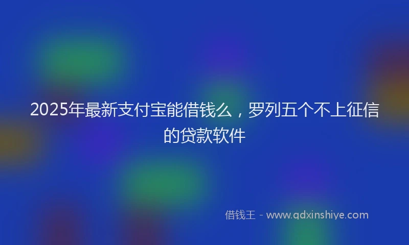 2025年最新支付宝能借钱么，罗列五个不上征信的贷款软件