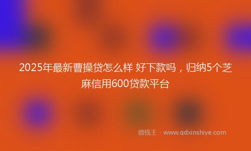 2025年最新曹操贷怎么样 好下款吗，归纳5个芝麻信用600贷款平台