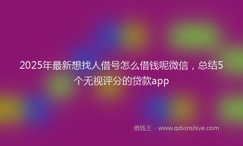 2025年最新想找人借号怎么借钱呢微信，总结5个无视评分的贷款app