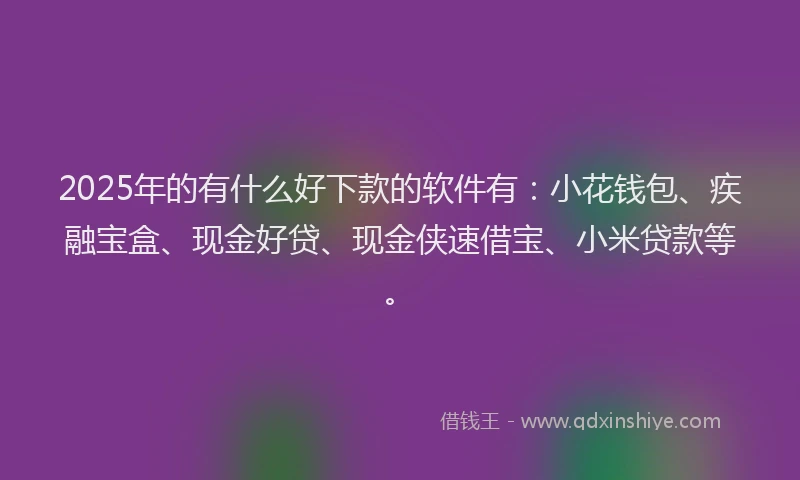 2025年的有什么好下款的软件有：小花钱包、疾融宝盒、现金好贷、现金侠速借宝、小米贷款等。