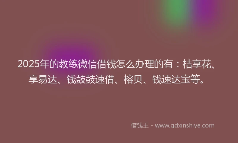 2025年的教练微信借钱怎么办理的有：桔享花、享易达、钱鼓鼓速借、榕贝、钱速达宝等。