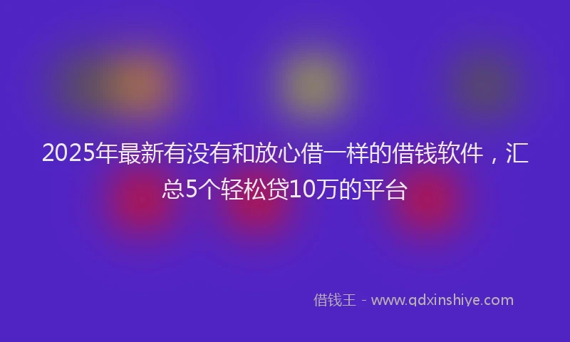 2025年最新有没有和放心借一样的借钱软件，汇总5个轻松贷10万的平台