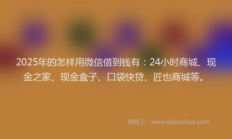 2025年的怎样用微信借到钱有：24小时商城、现金之家、现金盒子、口袋快贷、匠也商城等。