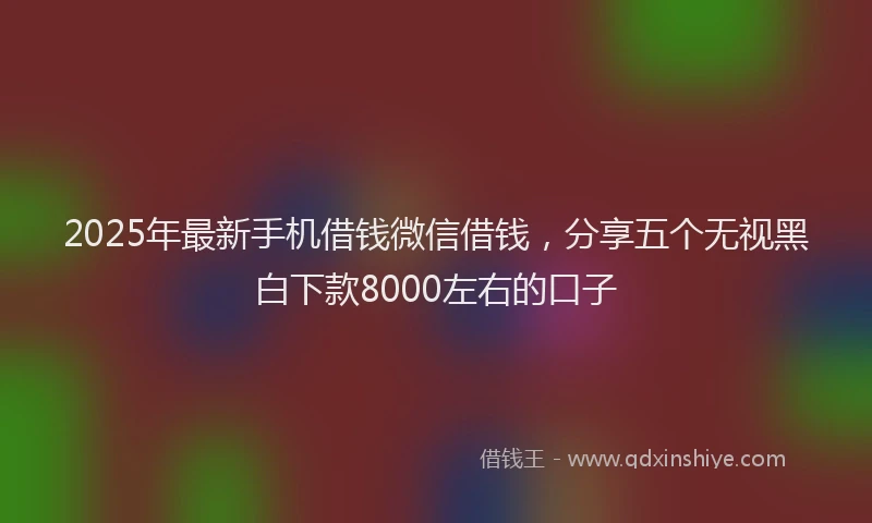 2025年最新手机借钱微信借钱，分享五个无视黑白下款8000左右的口子