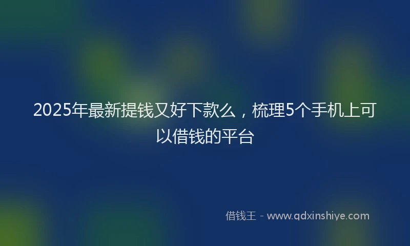 2025年最新提钱又好下款么，梳理5个手机上可以借钱的平台
