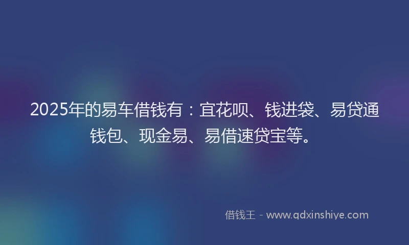 2025年的易车借钱有：宜花呗、钱进袋、易贷通钱包、现金易、易借速贷宝等。