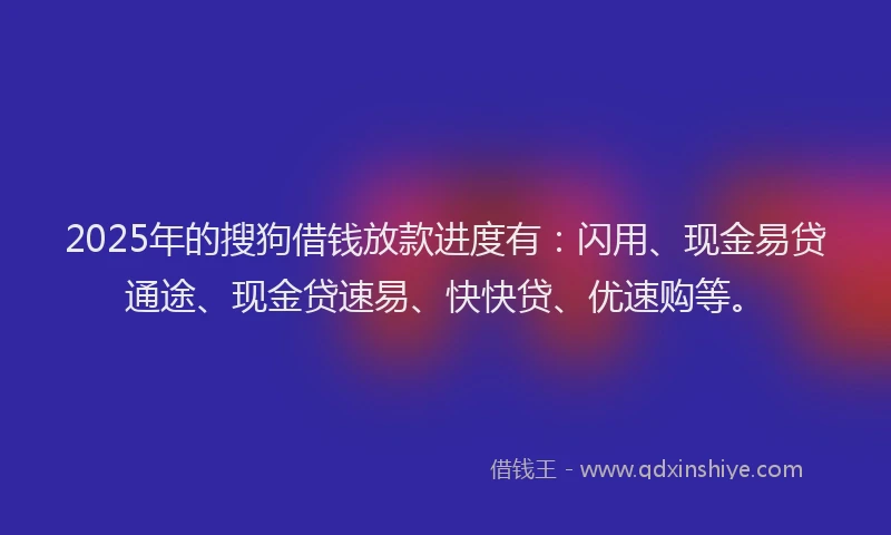 2025年的搜狗借钱放款进度有：闪用、现金易贷通途、现金贷速易、快快贷、优速购等。