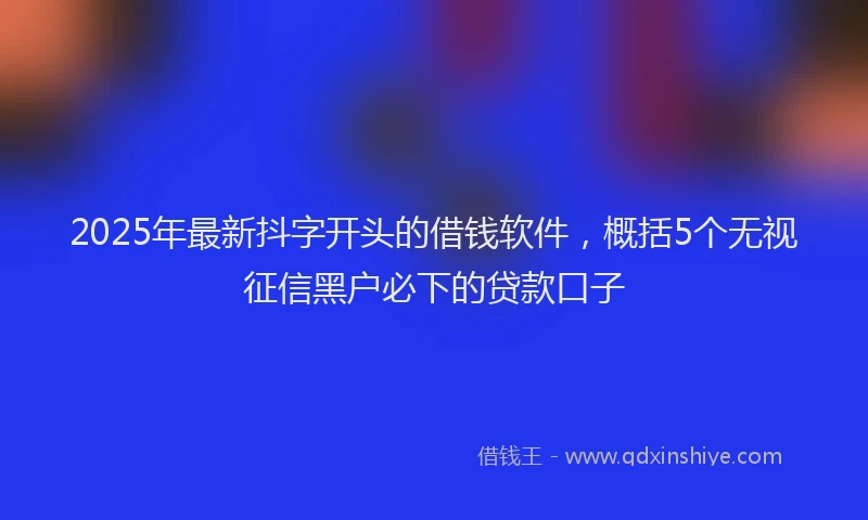 2025年最新抖字开头的借钱软件，概括5个无视征信黑户必下的贷款口子