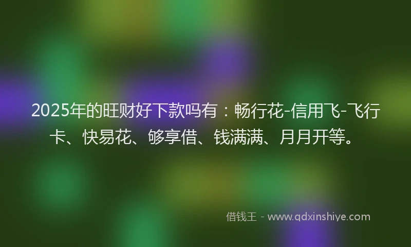 2025年的旺财好下款吗有：畅行花-信用飞-飞行卡、快易花、够享借、钱满满、月月开等。