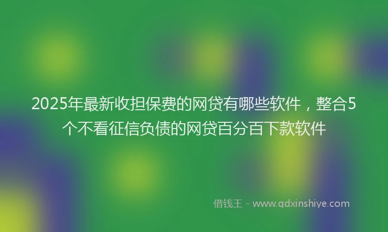 2025年最新收担保费的网贷有哪些软件，整合5个不看征信负债的网贷百分百下款软件