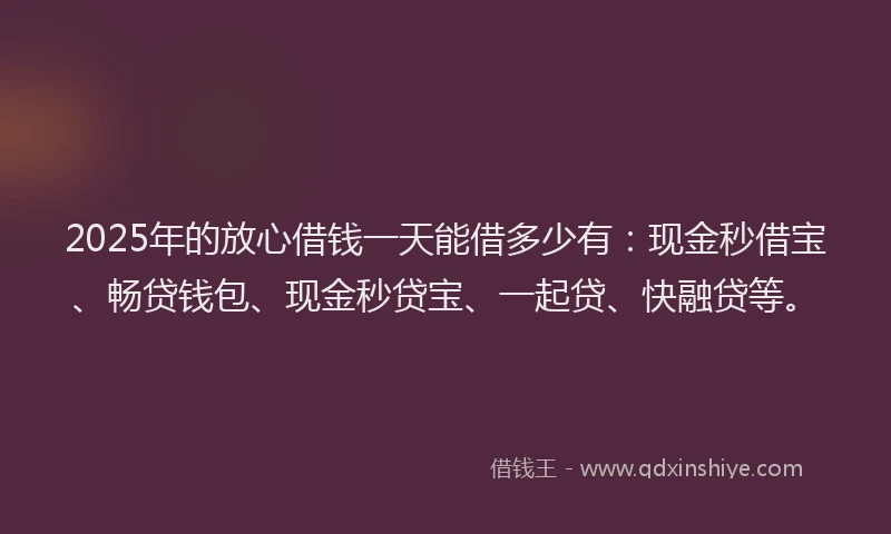 2025年的放心借钱一天能借多少有：现金秒借宝、畅贷钱包、现金秒贷宝、一起贷、快融贷等。