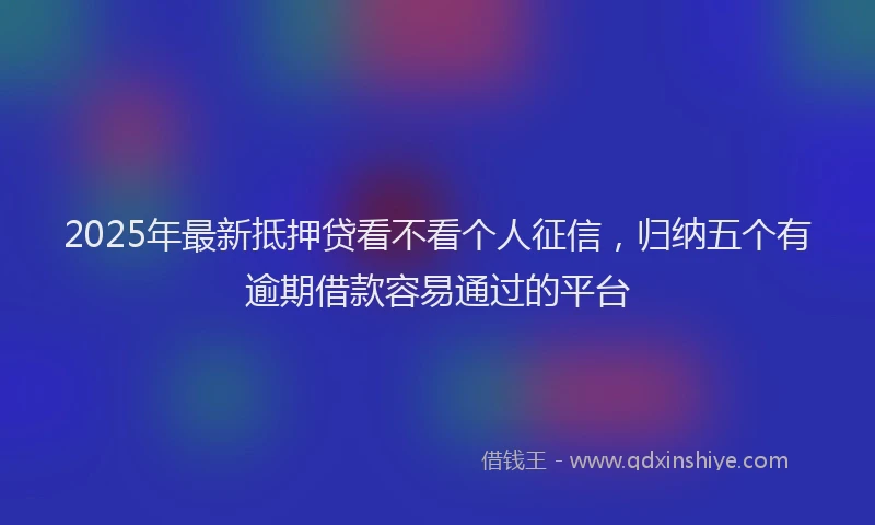 2025年最新抵押贷看不看个人征信，归纳五个有逾期借款容易通过的平台